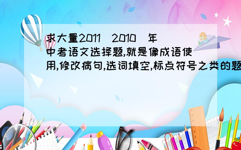 求大量2011（2010）年中考语文选择题,就是像成语使用,修改病句,选词填空,标点符号之类的题目