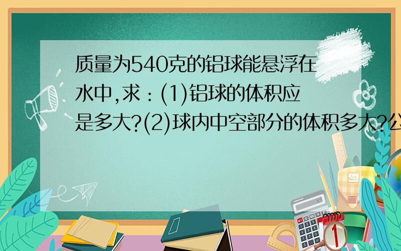 质量为540克的铝球能悬浮在水中,求：(1)铝球的体积应是多大?(2)球内中空部分的体积多大?公式