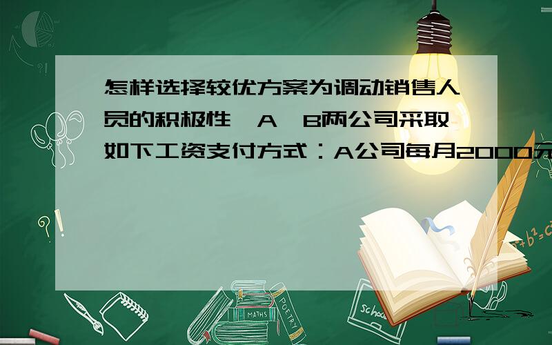 怎样选择较优方案为调动销售人员的积极性,A、B两公司采取如下工资支付方式：A公司每月2000元基本工资,另加销售额的2%作为奖金；B公司每月1600元基本工资,另加销售额的4%作为奖金.如果你