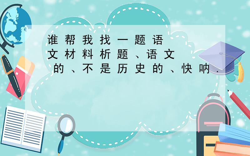 谁 帮 我 找 一 题 语 文 材 料 析 题 、语 文 的 、不 是 历 史 的 、快 呐 .