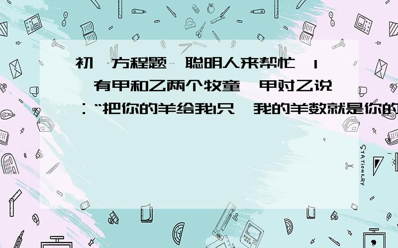 初一方程题,聪明人来帮忙【1】有甲和乙两个牧童,甲对乙说：“把你的羊给我1只,我的羊数就是你的羊数的2倍.”乙回答说:“最好还是把你的羊给我1只,我们的羊数就一样了.”两个牧童各有