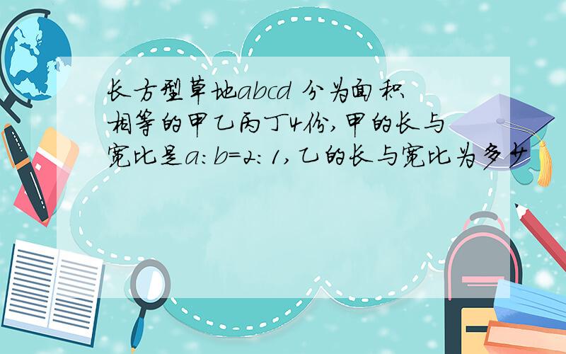 长方型草地abcd 分为面积相等的甲乙丙丁4份,甲的长与宽比是a:b=2:1,乙的长与宽比为多少