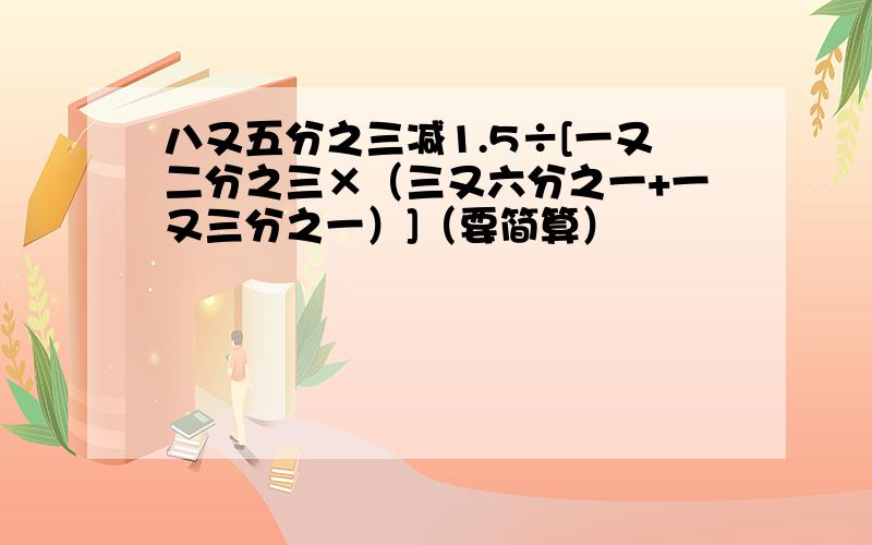 八又五分之三减1.5÷[一又二分之三×（三又六分之一+一又三分之一）]（要简算）