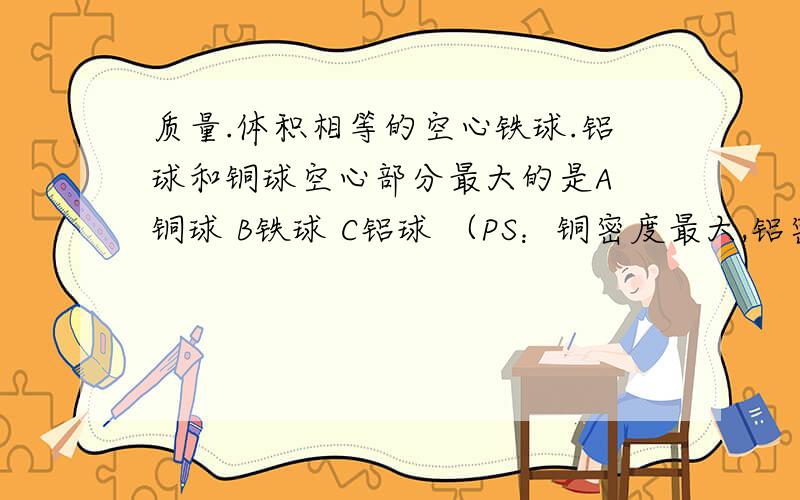 质量.体积相等的空心铁球.铝球和铜球空心部分最大的是A 铜球 B铁球 C铝球 （PS：铜密度最大,铝密度最小）并详细的说出为什么选这个的原因,