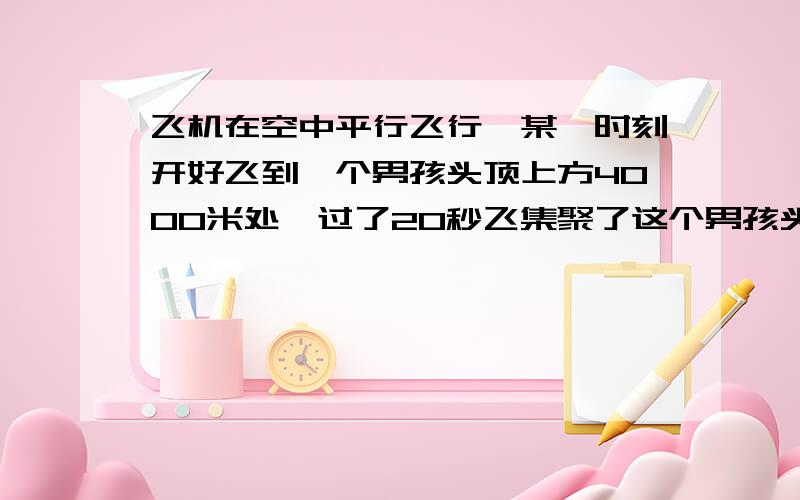 飞机在空中平行飞行,某一时刻开好飞到一个男孩头顶上方4000米处,过了20秒飞集聚了这个男孩头顶5000米.问飞机飞行的速度