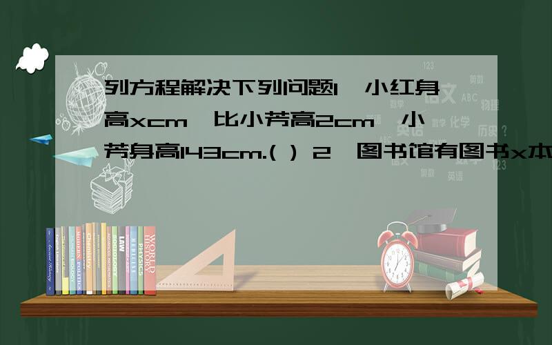 列方程解决下列问题1、小红身高xcm,比小芳高2cm,小芳身高143cm.( ) 2、图书馆有图书x本,借出200本,还剩380本.( )