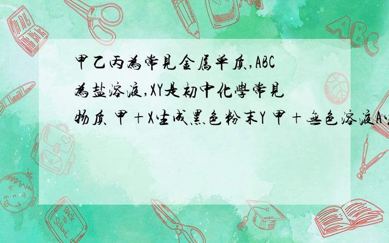 甲乙丙为常见金属单质,ABC为盐溶液,XY是初中化学常见物质 甲+X生成黑色粉末Y 甲+无色溶液A生成常温下呈液态丙和蓝色溶液B黑色粉末Y+HNO3生成蓝色溶液B蓝色溶液B+乙生成浅绿色溶液C和甲写出