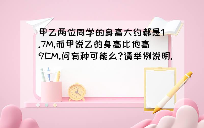 甲乙两位同学的身高大约都是1.7M,而甲说乙的身高比他高9CM.问有种可能么?请举例说明.