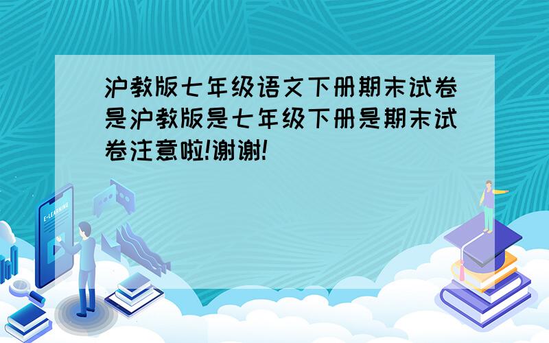 沪教版七年级语文下册期末试卷是沪教版是七年级下册是期末试卷注意啦!谢谢!