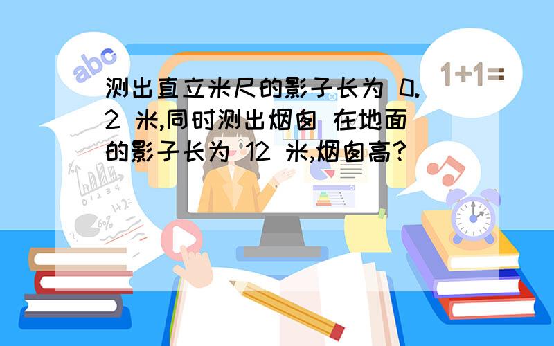 测出直立米尺的影子长为 0.2 米,同时测出烟囱 在地面的影子长为 12 米,烟囱高?