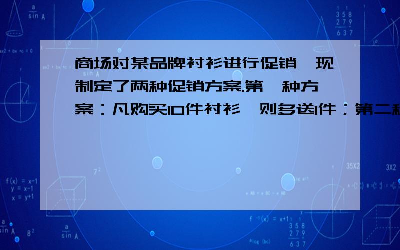 商场对某品牌衬衫进行促销,现制定了两种促销方案.第一种方案：凡购买10件衬衫,则多送1件；第二种方案：所有衬衫全部9折优惠.计算一下哪种方案对顾客有利.注：这是一道应用题,