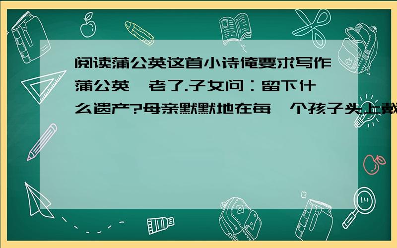 阅读蒲公英这首小诗俺要求写作蒲公英,老了.子女问：留下什么遗产?母亲默默地在每一个孩子头上戴上了一把远飞的伞!1.蒲公英的孩子们戴上远飞的伞后会怎样呢?请写一段以心理活动描写为