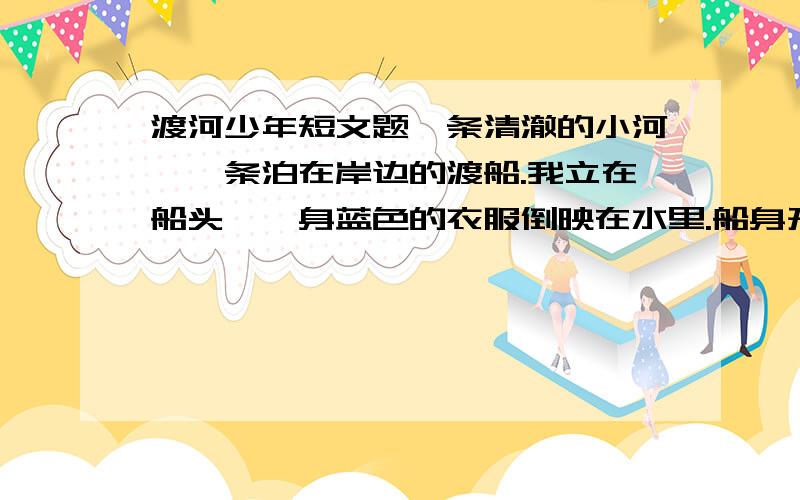 渡河少年短文题一条清澈的小河,一条泊在岸边的渡船.我立在船头,一身蓝色的衣服倒映在水里.船身开始晃动,船老大拿着一根竹篙上来了.一个背着书包的圆脸少年站在河埂上朝老人大声问：