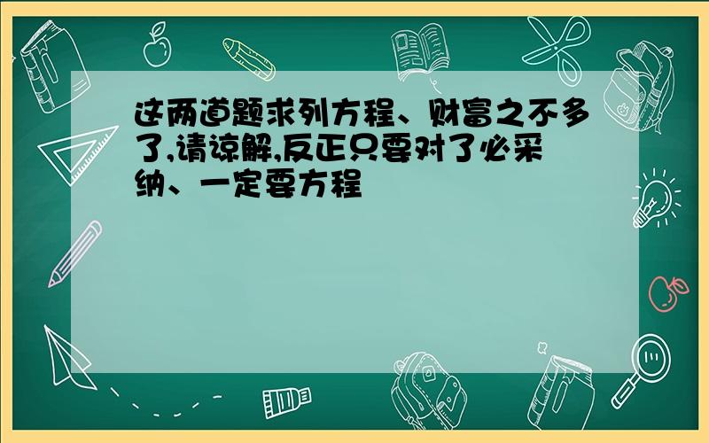 这两道题求列方程、财富之不多了,请谅解,反正只要对了必采纳、一定要方程