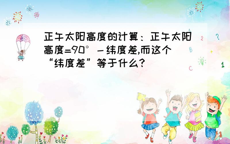 正午太阳高度的计算：正午太阳高度=90°－纬度差,而这个“纬度差”等于什么?