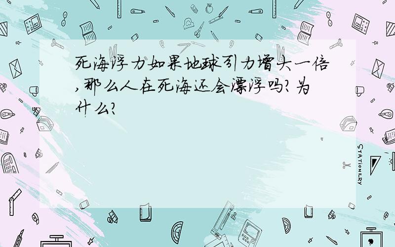 死海浮力如果地球引力增大一倍,那么人在死海还会漂浮吗?为什么?