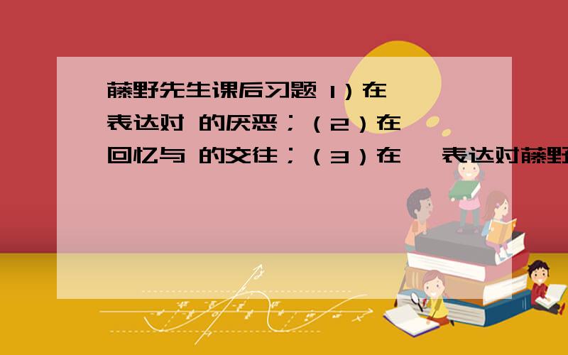 藤野先生课后习题 1）在 ,表达对 的厌恶；（2）在 ,回忆与 的交往；（3）在 ,表达对藤野先生的 和 .