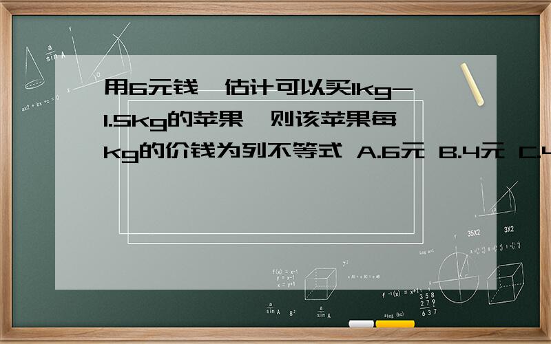 用6元钱,估计可以买1kg-1.5kg的苹果,则该苹果每kg的价钱为列不等式 A.6元 B.4元 C.4-6元 D.5元