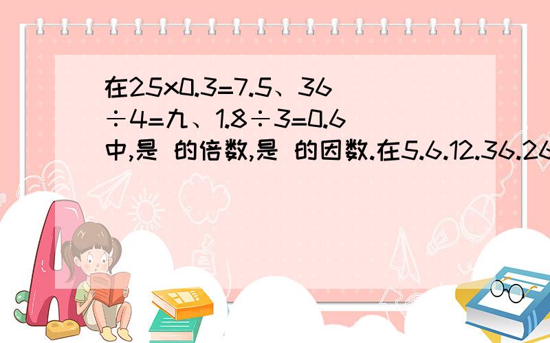 在25x0.3=7.5、36÷4=九、1.8÷3=0.6中,是 的倍数,是 的因数.在5.6.12.36.26.48这些书中,是48的因数,是12的倍数.即使12的倍数,又是48的因数24的因数有 ,其中最小的一个是 ,最大的一个是 ；24的倍数有 ,其