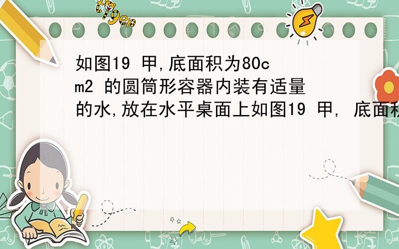 如图19 甲,底面积为80cm2 的圆筒形容器内装有适量的水,放在水平桌面上如图19 甲, 底面积为80cm2 的圆筒形容器内装有适量的水, 放在水平桌面上; 底面积为60cm2、高为12cm的实心圆柱形物体A 用细