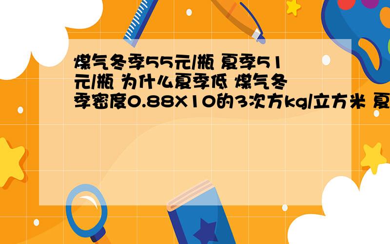 煤气冬季55元/瓶 夏季51元/瓶 为什么夏季低 煤气冬季密度0.88X10的3次方kg/立方米 夏季0.8X10的3次方kg/立方米 煤气瓶容积0.015立方米 问1.通过计算说明夏季价格与冬季价格相比那个高!2.若两季价