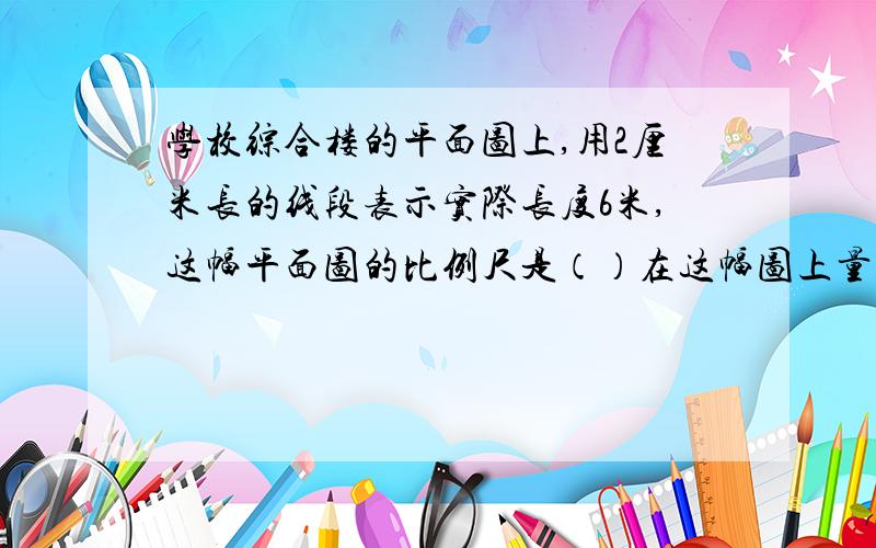 学校综合楼的平面图上,用2厘米长的线段表示实际长度6米,这幅平面图的比例尺是（）在这幅图上量得教室的长是4.2厘米,这间教室的实际长是（）米