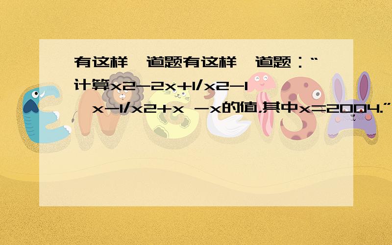 有这样一道题有这样一道题：“计算x2-2x+1/x2-1*x-1/x2+x -x的值，其中x=2004.”甲同学把“x=2004”错抄成“x=2040”，但他的计算结果也是正确的，你说这是怎么回事？