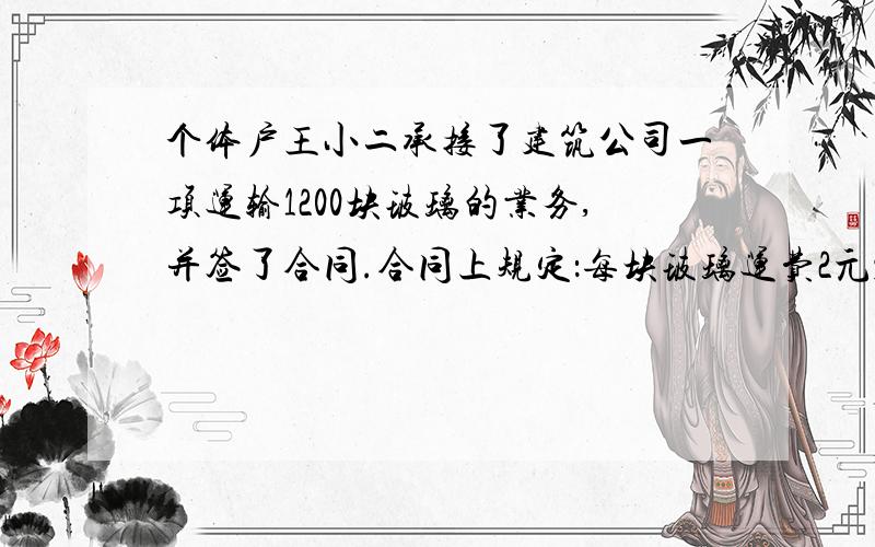 个体户王小二承接了建筑公司一项运输1200块玻璃的业务,并签了合同.合同上规定：每块玻璃运费2元；如果运输过程中有损坏,每损坏一块,除了要扣除一块玻璃的运费外,还要赔25元.王小二把120