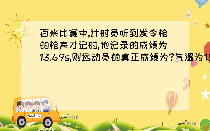 百米比赛中,计时员听到发令枪的枪声才记时,他记录的成绩为13.69s,则远动员的真正成绩为?气温为15度.