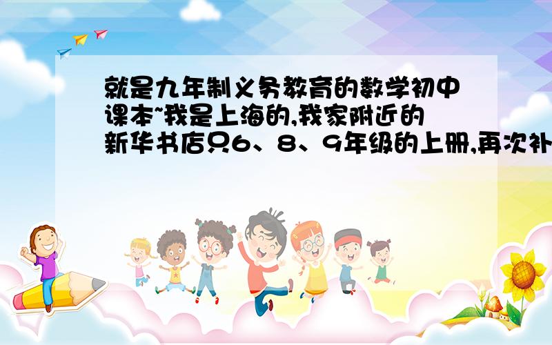 就是九年制义务教育的数学初中课本~我是上海的,我家附近的新华书店只6、8、9年级的上册,再次补充：新华书店、上海书城我都去过,它们有是有,但全是第一学期的,我要的是第二学期的哦~