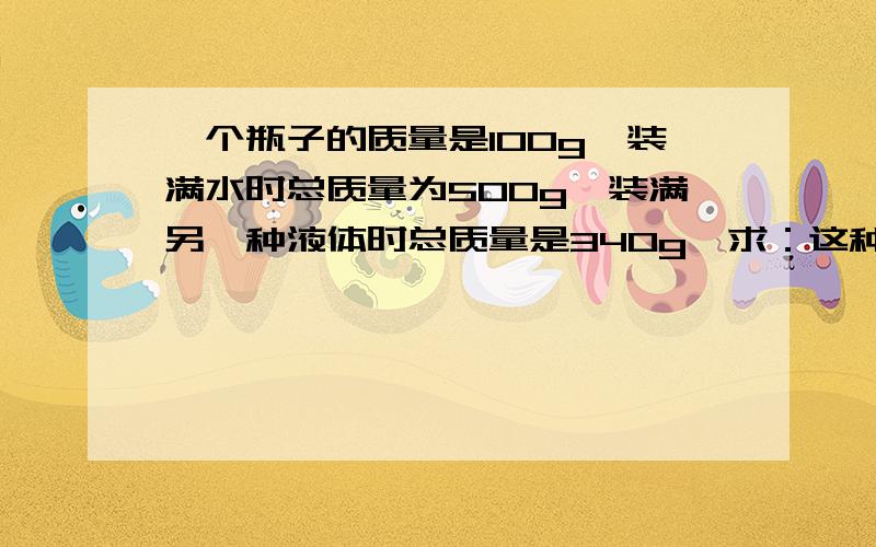 一个瓶子的质量是100g,装满水时总质量为500g,装满另一种液体时总质量是340g,求：这种液体的密度是多少?