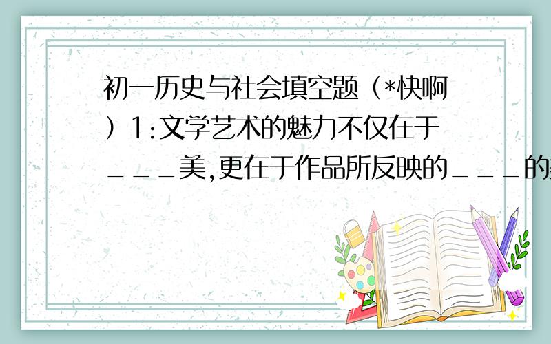 初一历史与社会填空题（*快啊）1:文学艺术的魅力不仅在于___美,更在于作品所反映的___的美.2:伏尔泰,卢梭,狄德罗,在___的前夕,他们宣扬___,___,___,打击__,成为___的思想基础.3:在信息技术的发