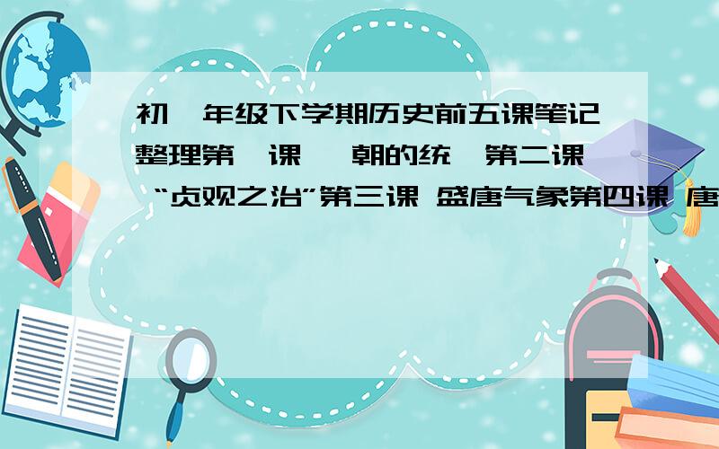 初一年级下学期历史前五课笔记整理第一课 隋朝的统一第二课 “贞观之治”第三课 盛唐气象第四课 唐朝的名族政治与科举制度第五课 唐朝的对外关系麻烦一课一课的理一下.