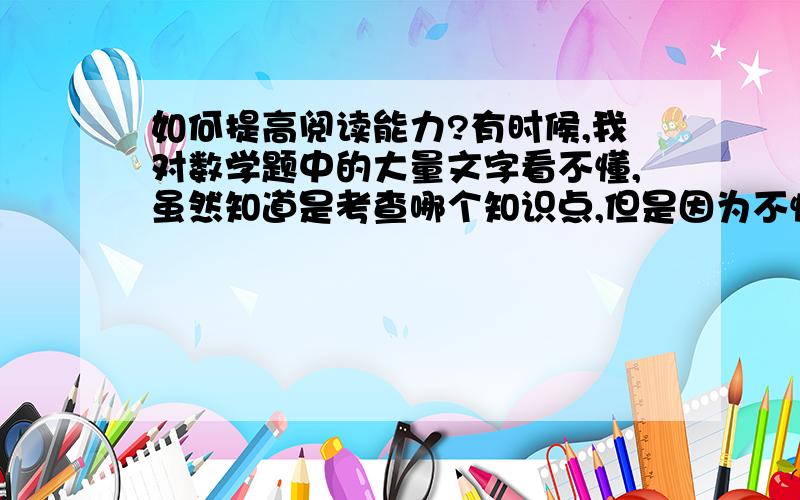 如何提高阅读能力?有时候,我对数学题中的大量文字看不懂,虽然知道是考查哪个知识点,但是因为不懂得真正的内涵是什么,所以解题遇到了困难,我想有什么办法吗?我是说高三,主要是指数学