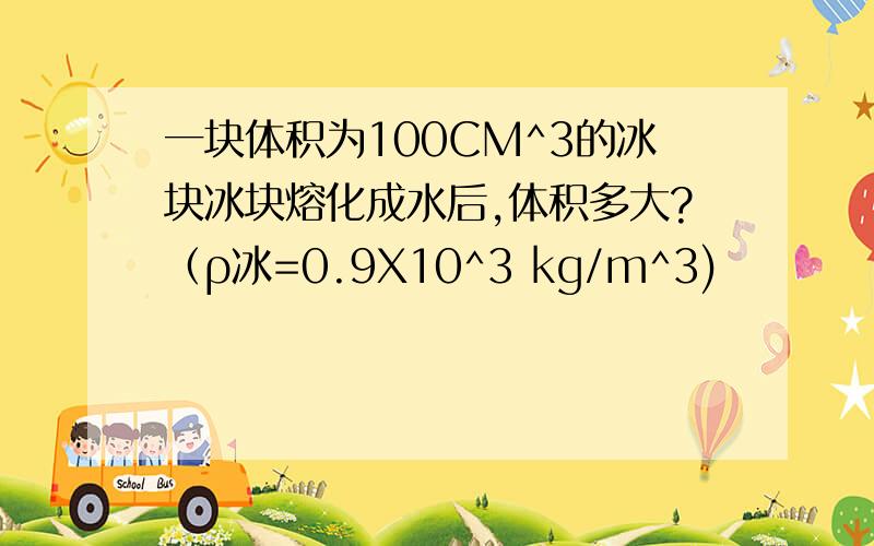 一块体积为100CM^3的冰块冰块熔化成水后,体积多大?（ρ冰=0.9X10^3 kg/m^3)