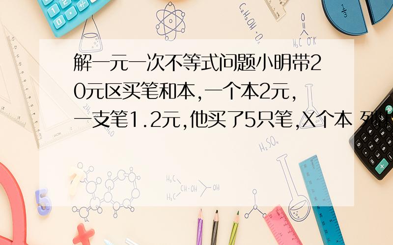 解一元一次不等式问题小明带20元区买笔和本,一个本2元,一支笔1.2元,他买了5只笔,X个本 列出不等式