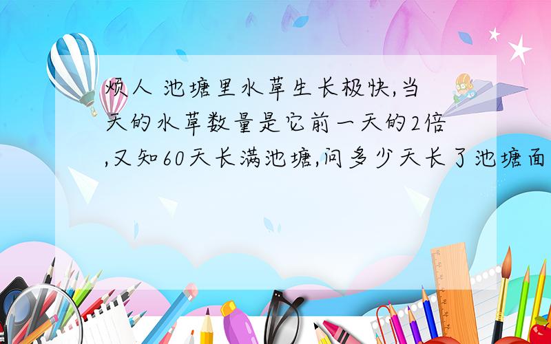 烦人 池塘里水草生长极快,当天的水草数量是它前一天的2倍,又知60天长满池塘,问多少天长了池塘面积的1/4?