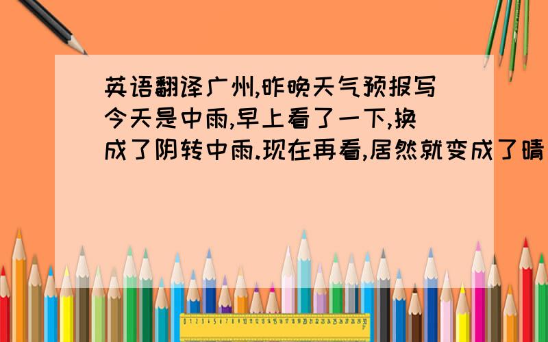 英语翻译广州,昨晚天气预报写今天是中雨,早上看了一下,换成了阴转中雨.现在再看,居然就变成了晴天.当然现在晴天也是非常正确的,因为外面的大太阳,光亮光亮的,有阳光的日子,很好.人生,