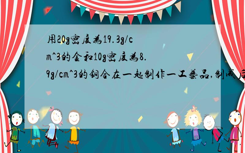 用20g密度为19.3g/cm^3的金和10g密度为8.9g/cm^3的铜合在一起制作一工艺品,制成后的工艺品的密度为多大有带公式  过程要详细