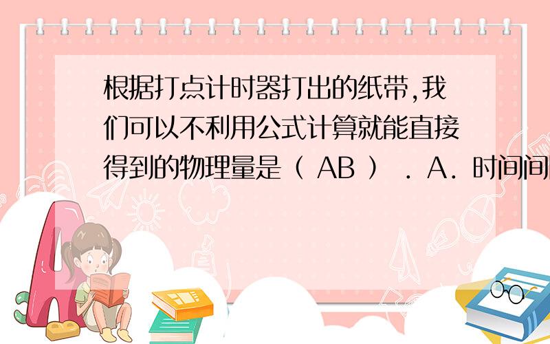 根据打点计时器打出的纸带,我们可以不利用公式计算就能直接得到的物理量是（ AB ） ．A．时间间隔 B．位移 C．平均速度 D．瞬时速度why B