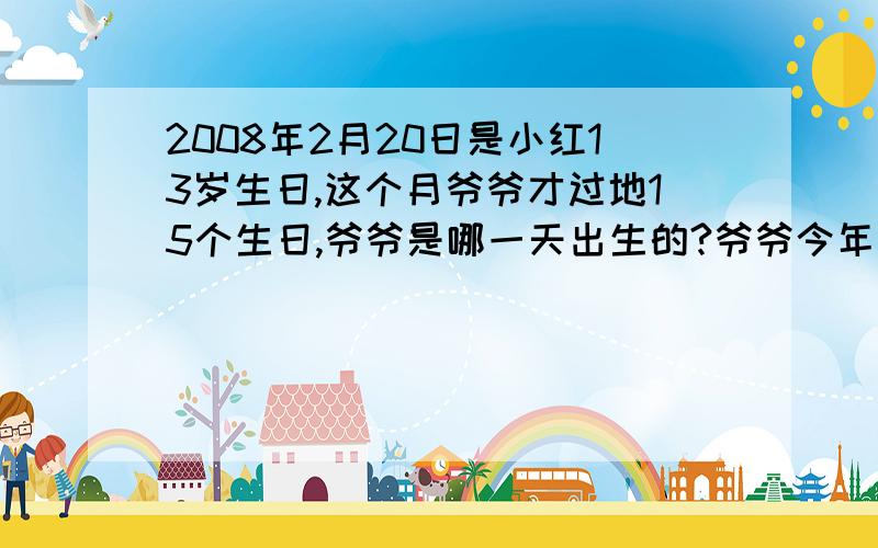 2008年2月20日是小红13岁生日,这个月爷爷才过地15个生日,爷爷是哪一天出生的?爷爷今年多少岁?