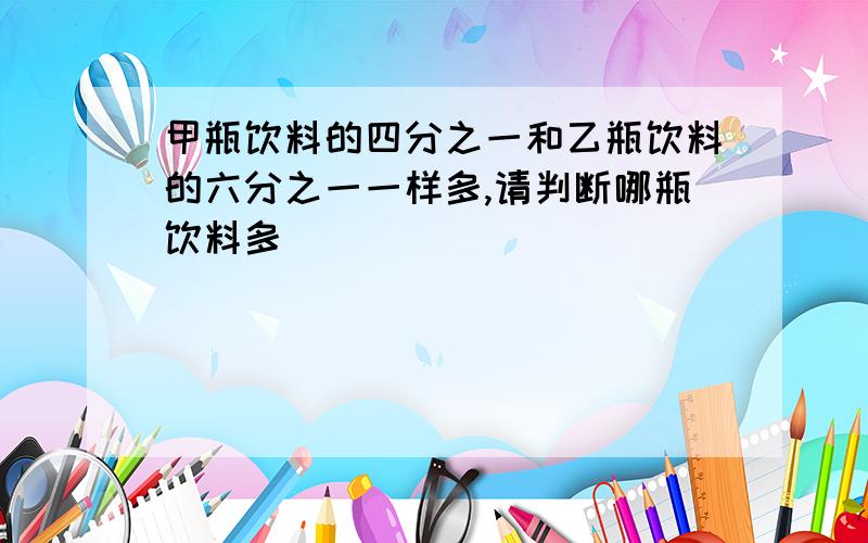 甲瓶饮料的四分之一和乙瓶饮料的六分之一一样多,请判断哪瓶饮料多