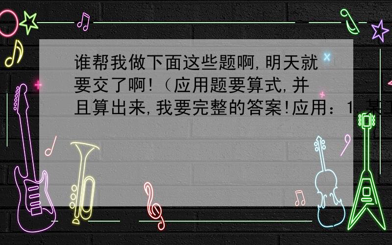 谁帮我做下面这些题啊,明天就要交了啊!（应用题要算式,并且算出来,我要完整的答案!应用：1.某工地有三堆黄沙,甲、乙、丙三堆黄沙重量比是3：5：8,已知甲、乙两堆黄沙相差110吨,三堆黄沙