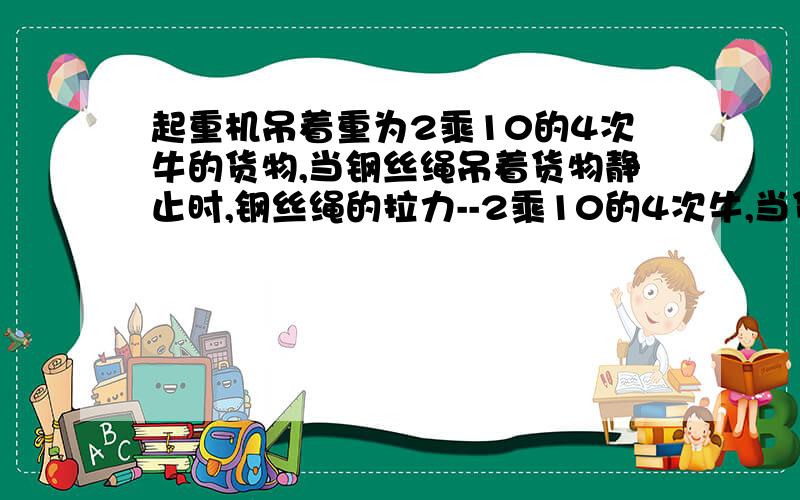 起重机吊着重为2乘10的4次牛的货物,当钢丝绳吊着货物静止时,钢丝绳的拉力--2乘10的4次牛,当货物以2米每秒的速度均匀上升时,拉力--2乘10的4次牛,当货物以1米每秒的速度均匀下降时,拉力--2乘1