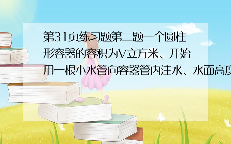 第31页练习题第二题一个圆柱形容器的容积为V立方米、开始用一根小水管向容器管内注水、水面高度达到容器高度一半后改用一根口径为小水管2倍的大水管注水、向容器内中注满水的全过程