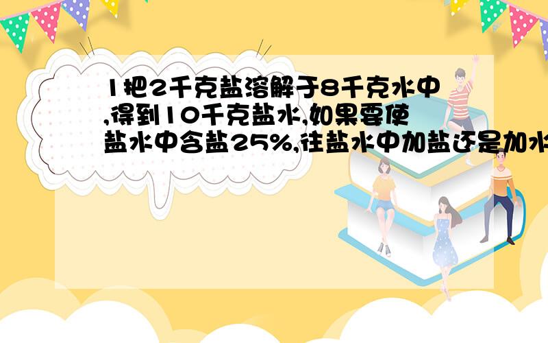 1把2千克盐溶解于8千克水中,得到10千克盐水,如果要使盐水中含盐25%,往盐水中加盐还是加水?加几千克?2.一个长方体的棱长和四48厘米,长,宽,高的比是4：1：3,它的体积是多少立方厘米?3.一个化