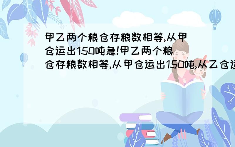 甲乙两个粮仓存粮数相等,从甲仓运出150吨急!甲乙两个粮仓存粮数相等,从甲仓运出150吨,从乙仓运出250吨后,甲粮仓的剩粮是乙粮仓的三倍,原来每个粮仓各存粮多少吨?