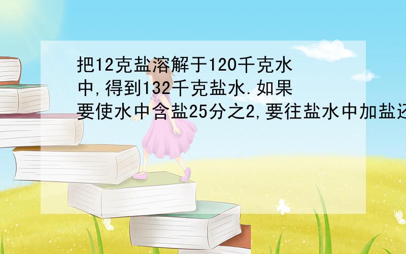 把12克盐溶解于120千克水中,得到132千克盐水.如果要使水中含盐25分之2,要往盐水中加盐还是水?加多少?