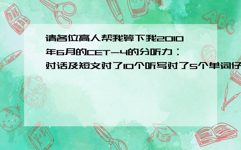 请各位高人帮我算下我2010年6月的CET-4的分听力：对话及短文对了10个听写对了5个单词仔细阅读：选词填空对了6个两篇文章对了4个完形填空：对了15个翻译：对了4个快速阅读：对了8个作文写