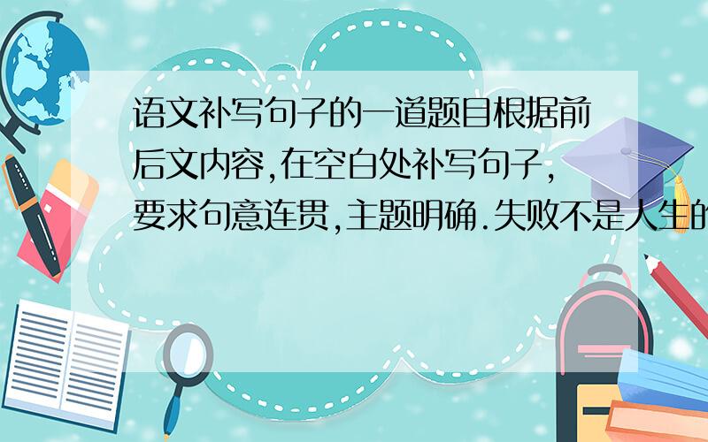 语文补写句子的一道题目根据前后文内容,在空白处补写句子,要求句意连贯,主题明确.失败不是人生的滑铁卢,＿＿＿＿＿,＿＿＿＿,磨难不是人生的终点站,换一种眼光看问题,也许我们会从平